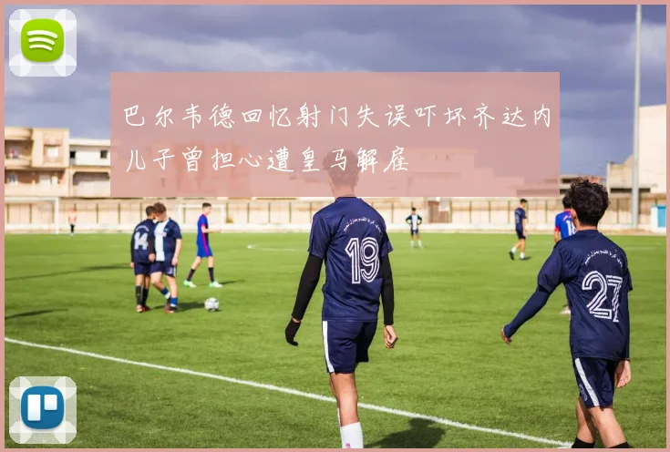 巴尔韦德回忆射门失误吓坏齐达内儿子曾担心遭皇马解雇
