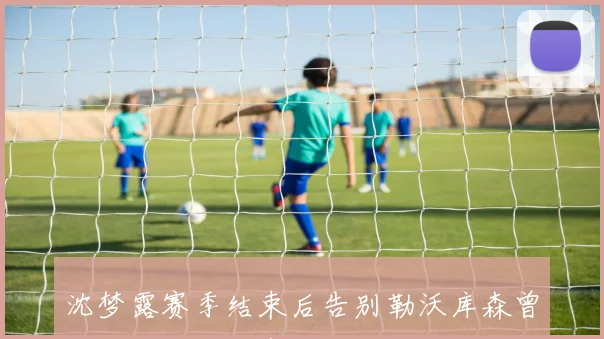 沈梦露赛季结束后告别勒沃库森曾因伤缺阵影响表现