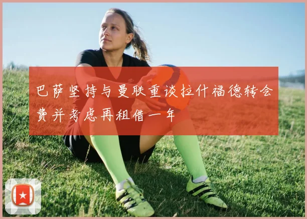 巴萨坚持与曼联重谈拉什福德转会费并考虑再租借一年