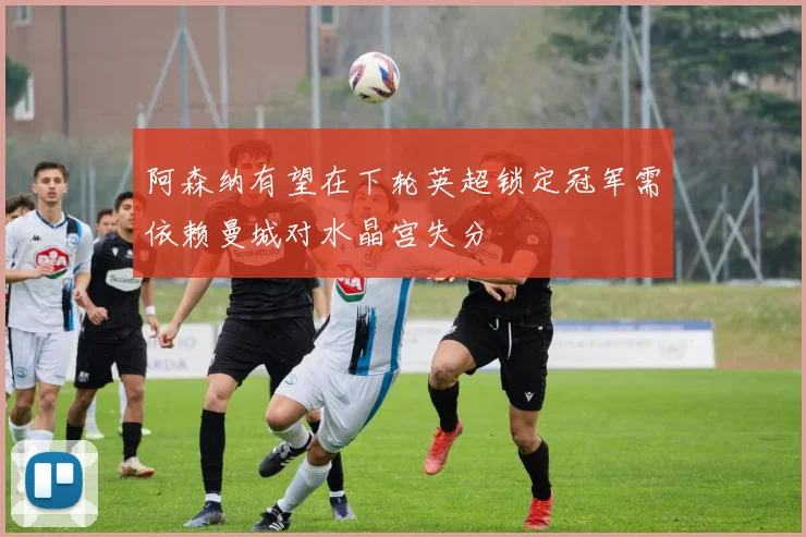 阿森纳有望在下轮英超锁定冠军需依赖曼城对水晶宫失分