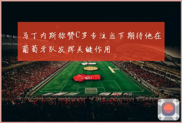 马丁内斯称赞C罗专注当下期待他在葡萄牙队发挥关键作用