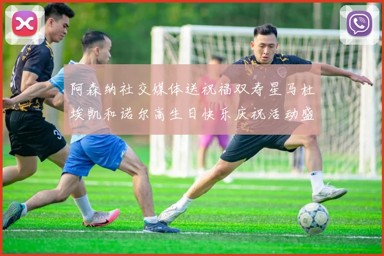 阿森纳社交媒体送祝福双寿星马杜埃凯和诺尔高生日快乐庆祝活动盛大开启