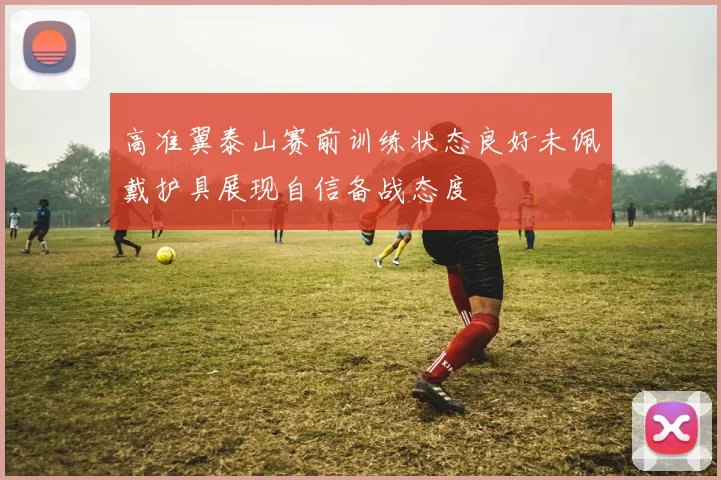 高准翼泰山赛前训练状态良好未佩戴护具展现自信备战态度