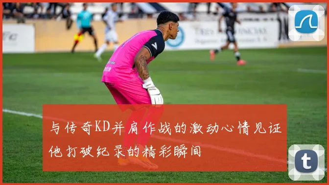 与传奇KD并肩作战的激动心情见证他打破纪录的精彩瞬间