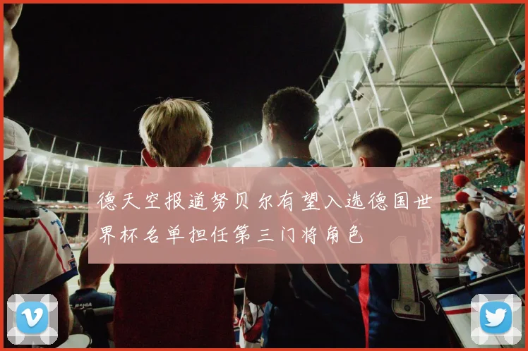 德天空报道努贝尔有望入选德国世界杯名单担任第三门将角色
