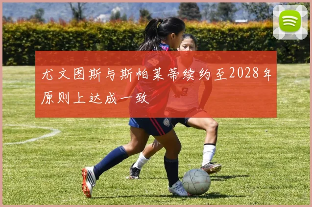 尤文图斯与斯帕莱蒂续约至2028年原则上达成一致