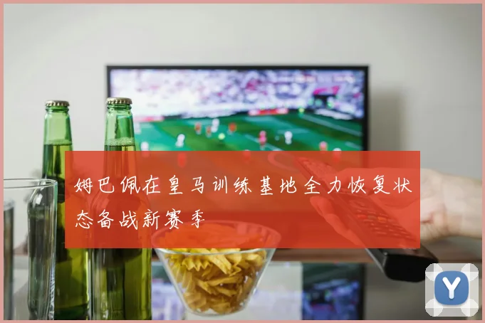姆巴佩在皇马训练基地全力恢复状态备战新赛季