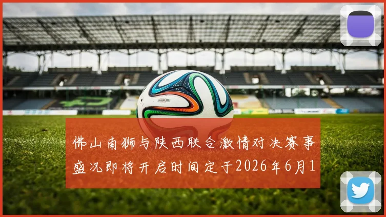 佛山南狮与陕西联合激情对决赛事盛况即将开启时间定于2026年6月14日周日晚上七点半