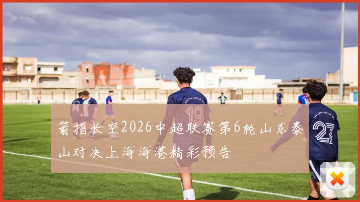 箭指长空2026中超联赛第6轮山东泰山对决上海海港精彩预告