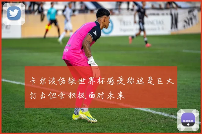 卡尔谈伤缺世界杯感受称这是巨大打击但会积极面对未来